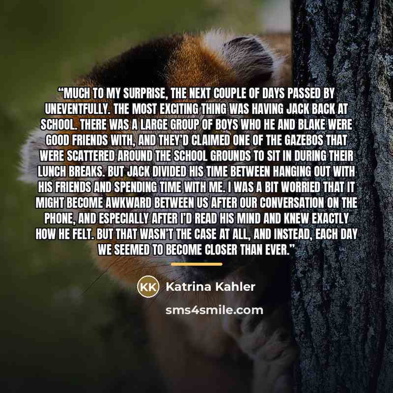 “Much to my surprise, the next couple of days passed by uneventfully. The most exciting thing was having Jack back at school. There was a large group of boys who he and Blake were good friends with, and they’d claimed one of the gazebos that were scattered around the school grounds to sit in during…” quote by Katrina Kahler