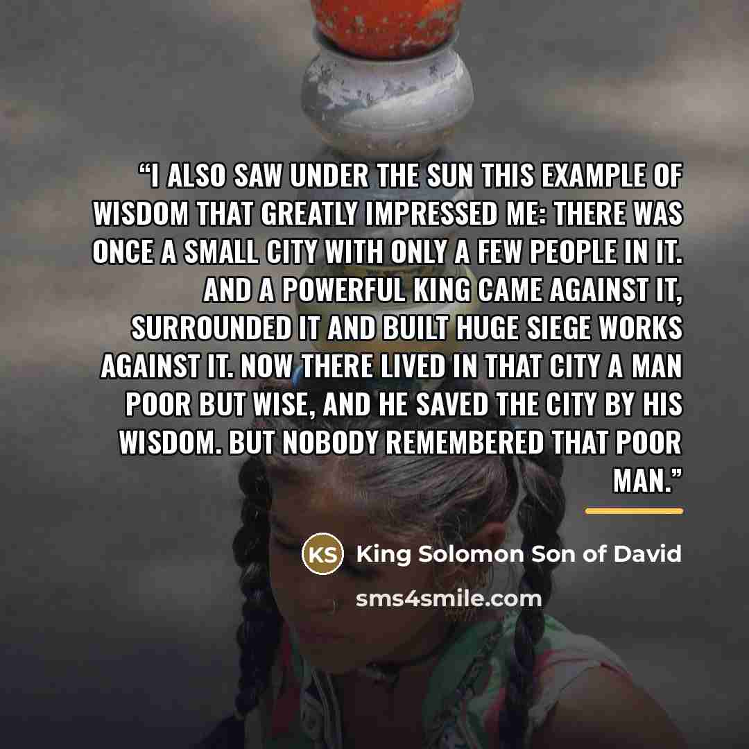 “I also saw under the sun this example of wisdom that greatly impressed me: There was once a small city with only a few people in it. And a powerful king came against it, surrounded it and built huge siege works against it. Now there lived in that city a man poor but wise, and he saved the city by…” quote by King Solomon Son of David