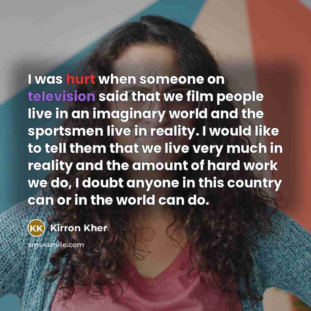 “I was hurt when someone on television said that we film people live in an imaginary world and the sportsmen live in reality. I would like to tell them that we live very much in reality and the amount of hard work we do, I doubt anyone in this country can or in the world can do.” quote by Kirron Kher