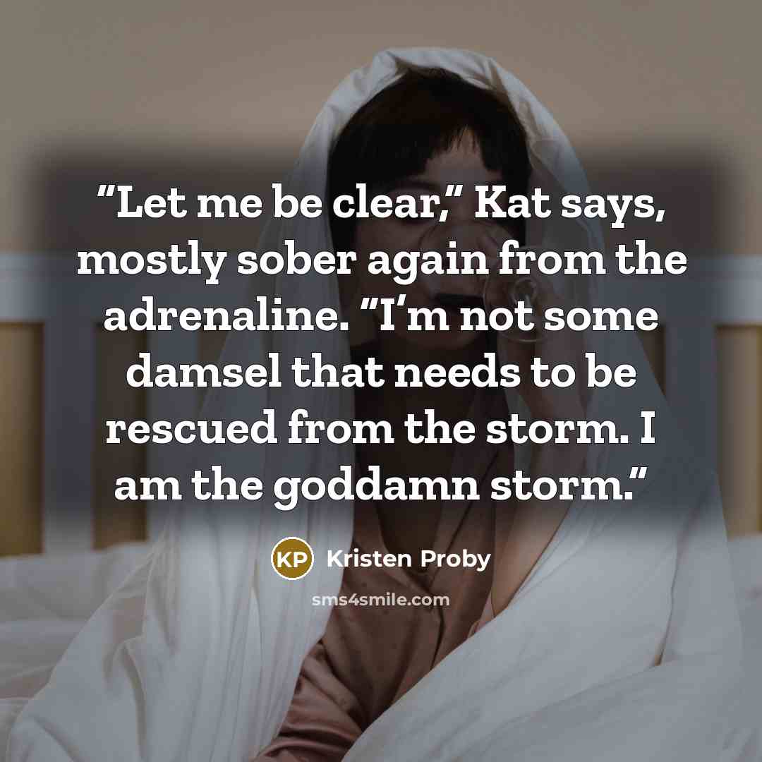“Let me be clear,” Kat says, mostly sober again from the adrenaline. “I’m not some damsel that needs to be rescued from the storm. I am the goddamn storm.” quote by Kristen Proby