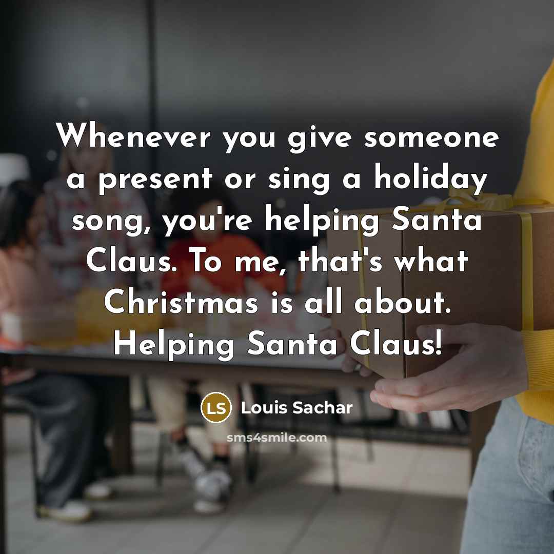 “Whenever you give someone a present or sing a holiday song, you're helping Santa Claus. To me, that's what Christmas is all about. Helping Santa Claus!” quote by Louis Sachar