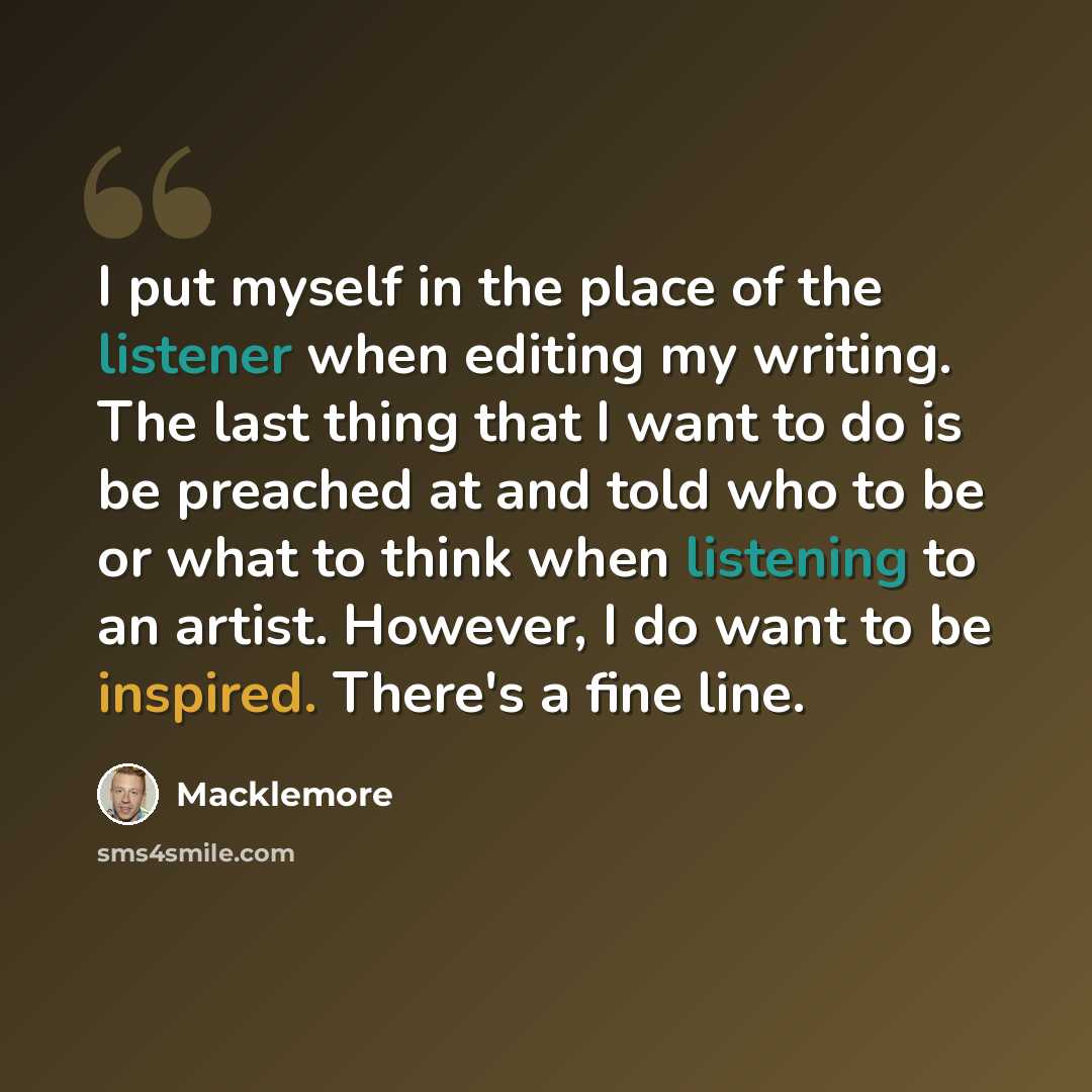 “I put myself in the place of the listener when editing my writing. The last thing that I want to do is be preached at and told who to be or what to think when listening to an artist. However, I do want to be inspired. There's a fine line.” quote by Macklemore