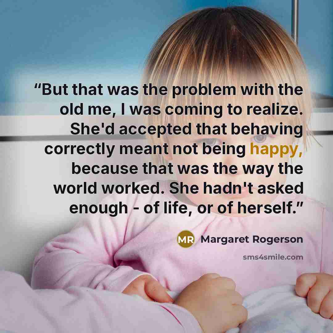 “But that was the problem with the old me, I was coming to realize. She'd accepted that behaving correctly meant not being happy, because that was the way the world worked. She hadn't asked enough - of life, or of herself.” quote by Margaret Rogerson