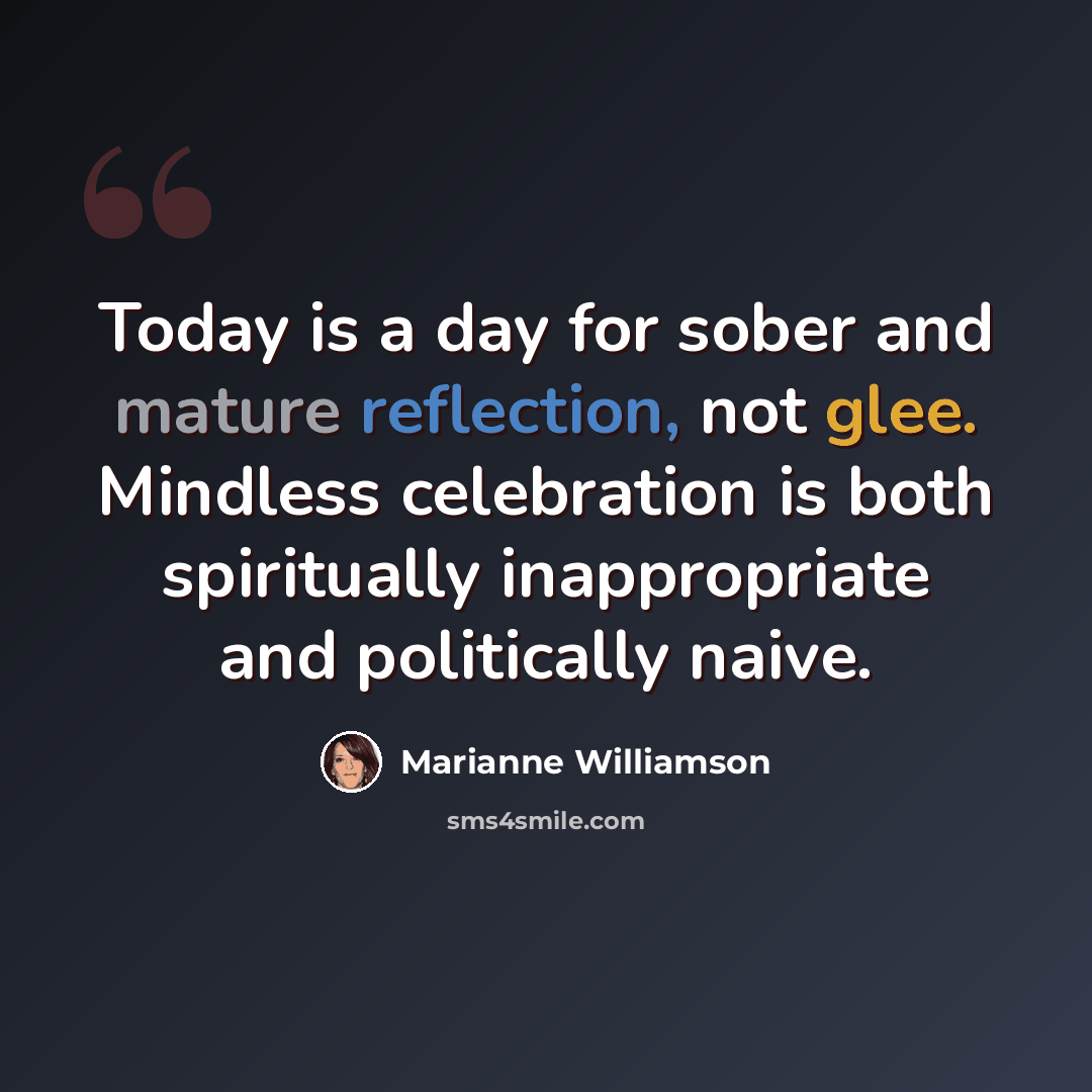“Today is a day for sober and mature reflection, not glee. Mindless celebration is both spiritually inappropriate and politically naive.” quote by Marianne Williamson