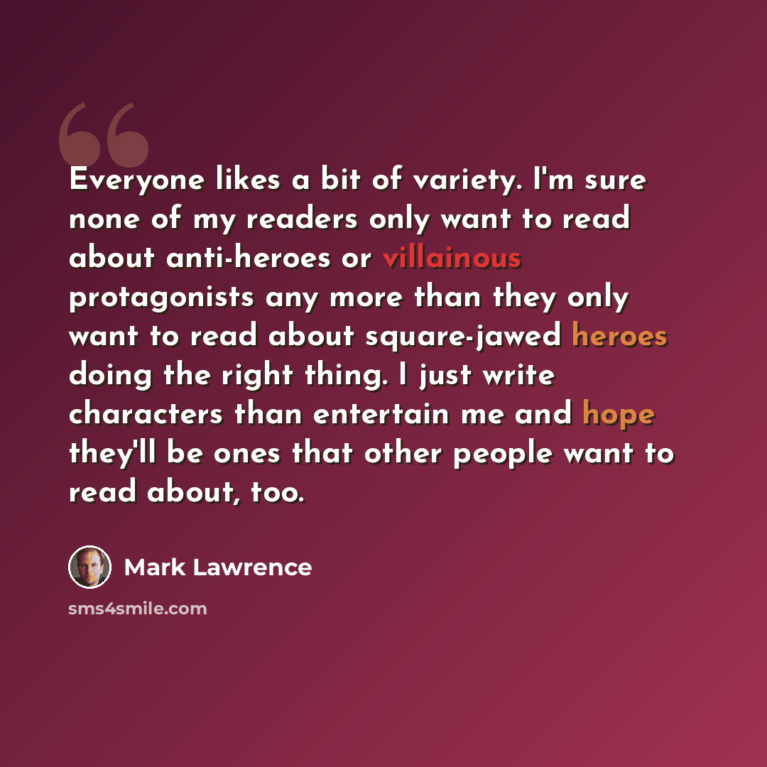 “Everyone likes a bit of variety. I'm sure none of my readers only want to read about anti-heroes or villainous protagonists any more than they only want to read about square-jawed heroes doing the right thing. I just write characters than entertain me and hope they'll be ones that other people…” quote by Mark Lawrence