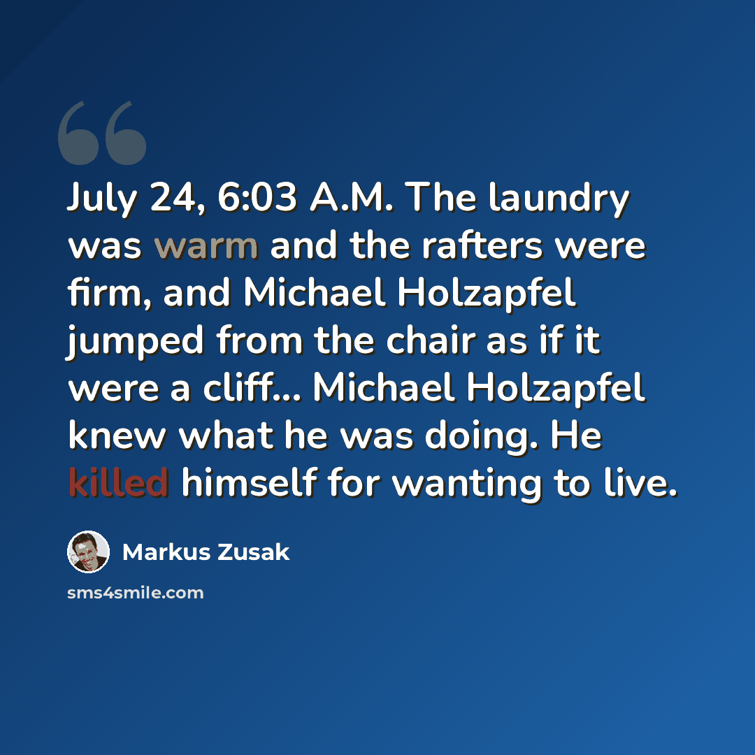 “July 24, 6:03 A.M. The laundry was warm and the rafters were firm, and Michael Holzapfel jumped from the chair as if it were a cliff... Michael Holzapfel knew what he was doing. He killed himself for wanting to live.” quote by Markus Zusak