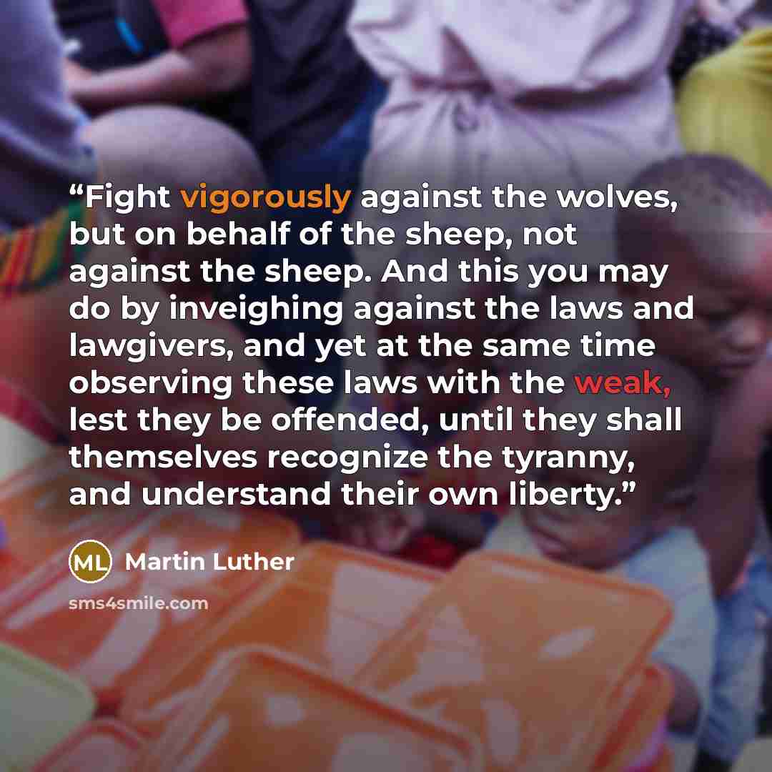 “Fight vigorously against the wolves, but on behalf of the sheep, not against the sheep. And this you may do by inveighing against the laws and lawgivers, and yet at the same time observing these laws with the weak, lest they be offended, until they shall themselves recognize the tyranny, and…” quote by Martin Luther