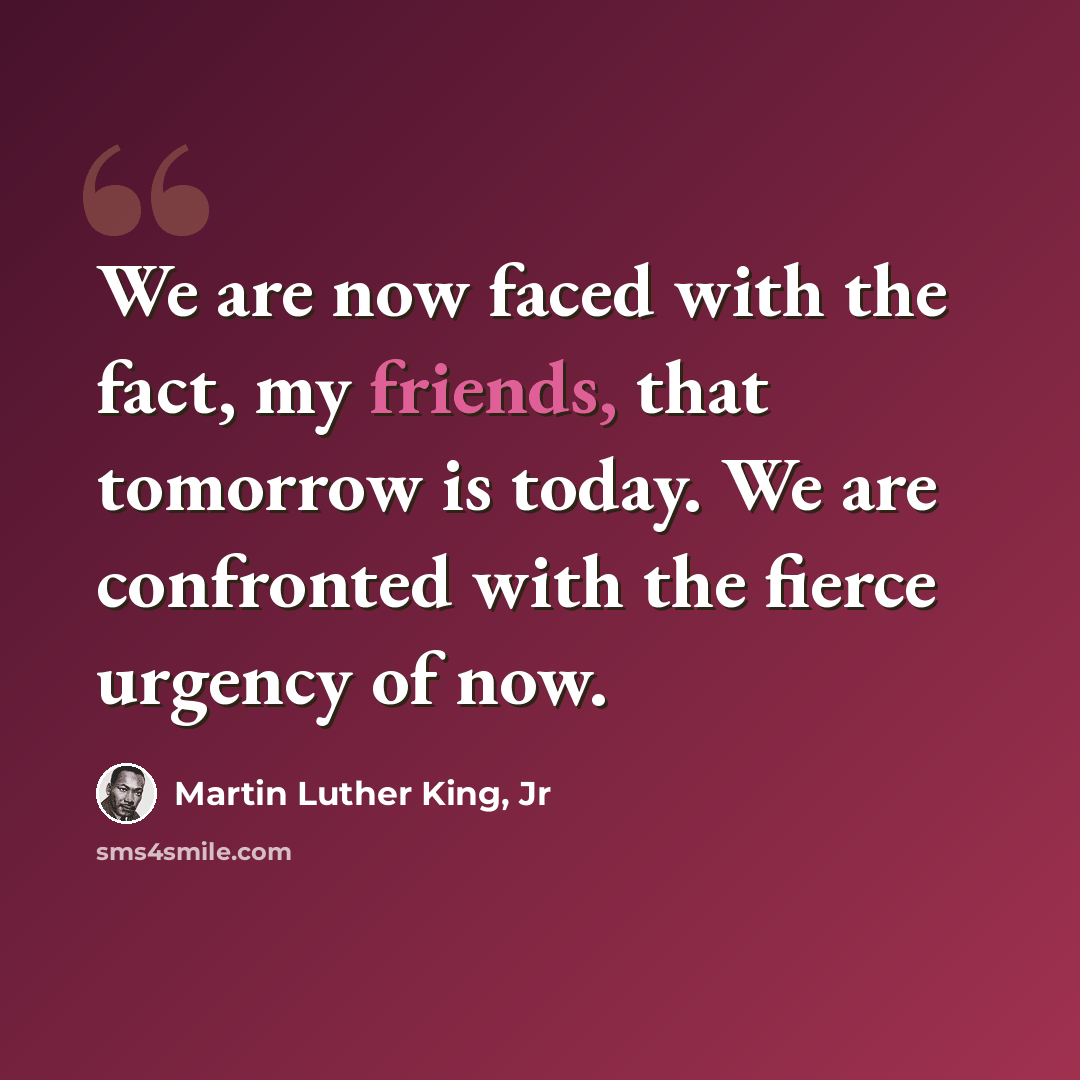 “We are now faced with the fact, my friends, that tomorrow is today. We are confronted with the fierce urgency of now.” quote by Martin Luther King, Jr