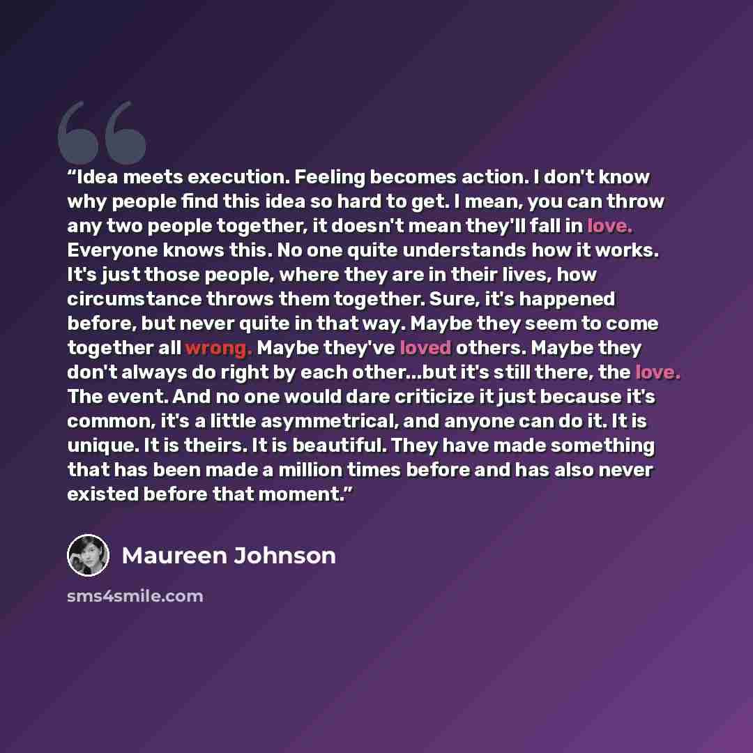 “Idea meets execution. Feeling becomes action. I don't know why people find this idea so hard to get. I mean, you can throw any two people together, it doesn't mean they'll fall in love. Everyone knows this. No one quite understands how it works. It's just those people, where they are in their…” quote by Maureen Johnson