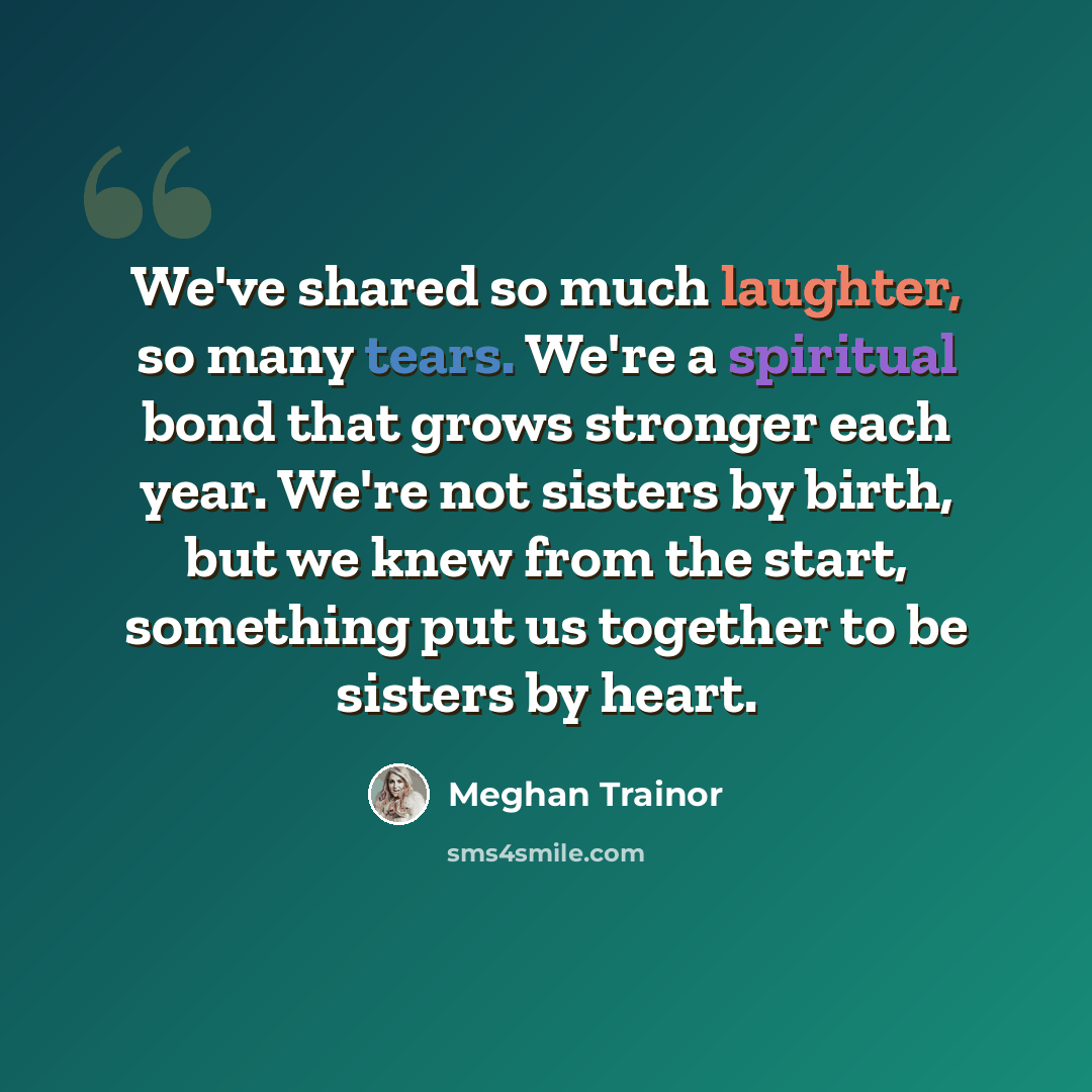 “We've shared so much laughter, so many tears. We're a spiritual bond that grows stronger each year. We're not sisters by birth, but we knew from the start, something put us together to be sisters by heart.” quote by Meghan Trainor