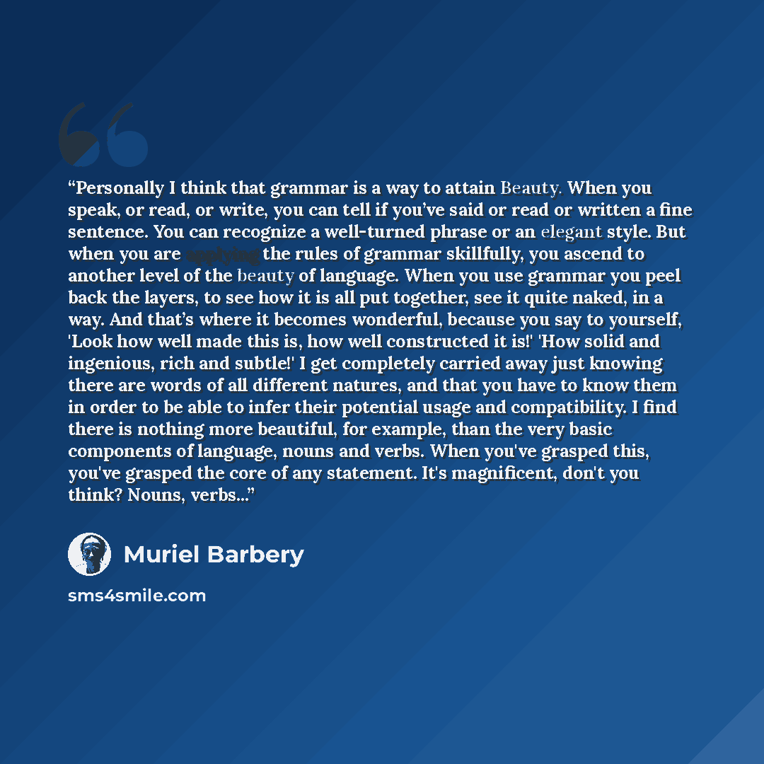 “Personally I think that grammar is a way to attain Beauty. When you speak, or read, or write, you can tell if you’ve said or read or written a fine sentence. You can recognize a well-turned phrase or an elegant style. But when you are applying the rules of grammar skillfully, you ascend to another…” quote by Muriel Barbery