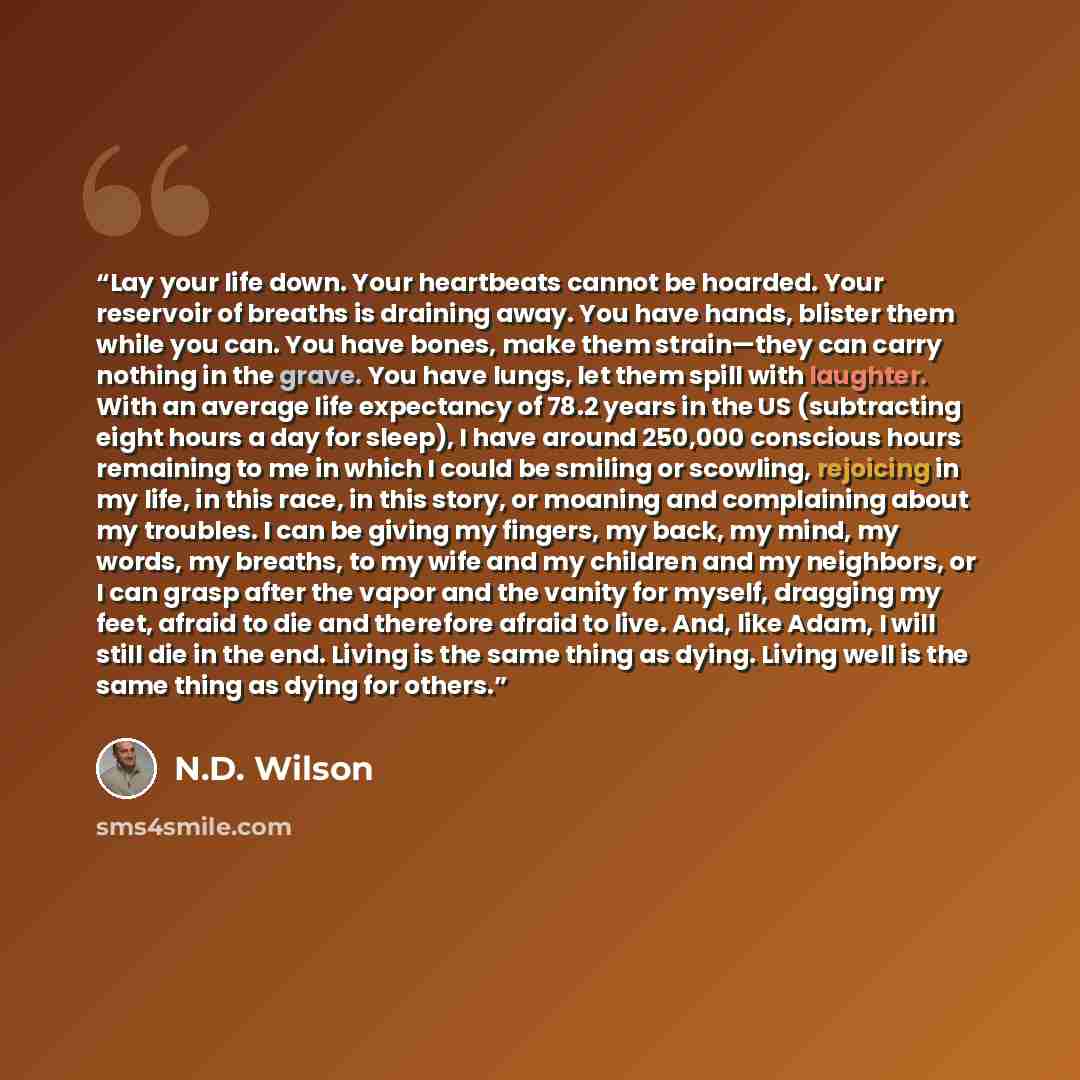 “Lay your life down. Your heartbeats cannot be hoarded. Your reservoir of breaths is draining away. You have hands, blister them while you can. You have bones, make them strain—they can carry nothing in the grave. You have lungs, let them spill with laughter. With an average life expectancy of 78.2…” quote by N.D. Wilson