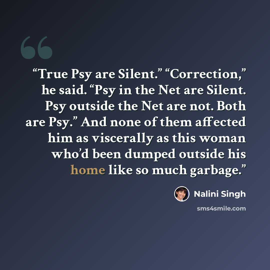 “True Psy are Silent.” “Correction,” he said. “Psy in the Net are Silent. Psy outside the Net are not. Both are Psy.” And none of them affected him as viscerally as this woman who’d been dumped outside his home like so much garbage.” quote by Nalini Singh