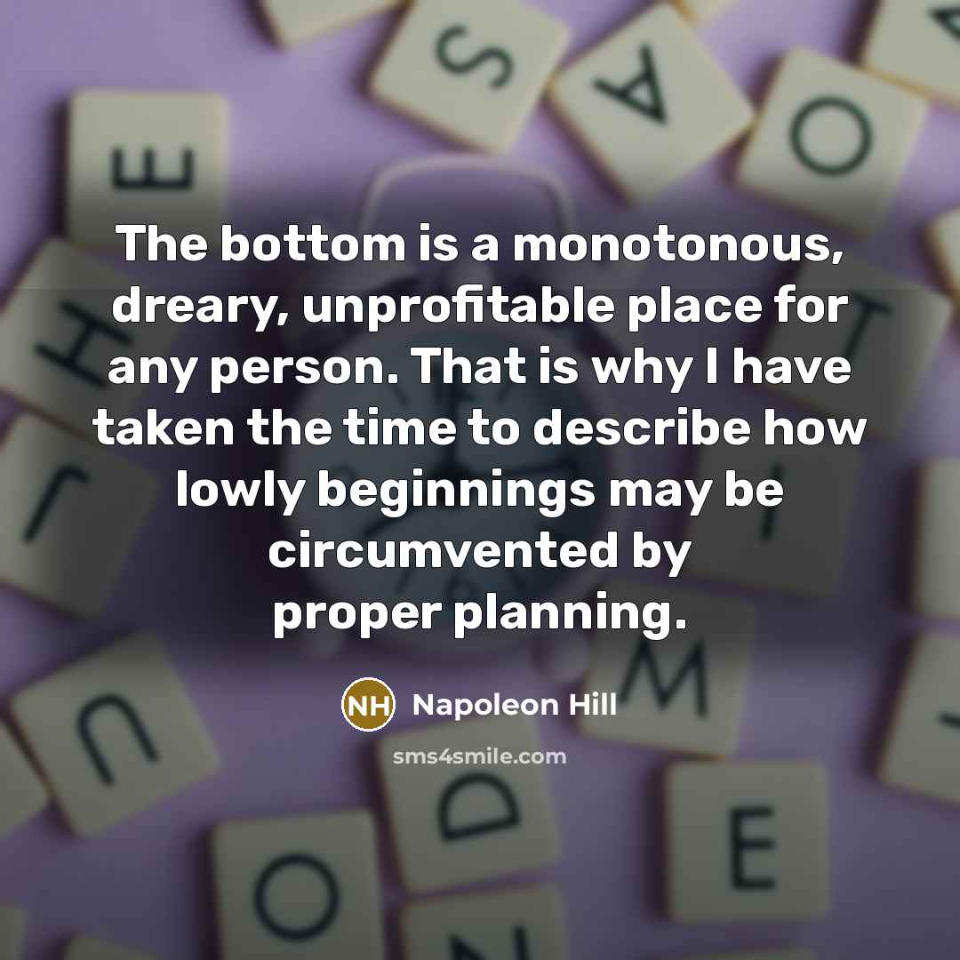 “The bottom is a monotonous, dreary, unprofitable place for any person. That is why I have taken the time to describe how lowly beginnings may be circumvented by proper planning.” quote by Napoleon Hill