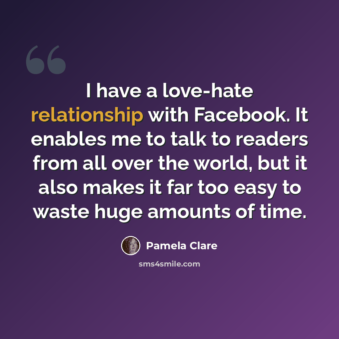 “I have a love-hate relationship with Facebook. It enables me to talk to readers from all over the world, but it also makes it far too easy to waste huge amounts of time.” quote by Pamela Clare