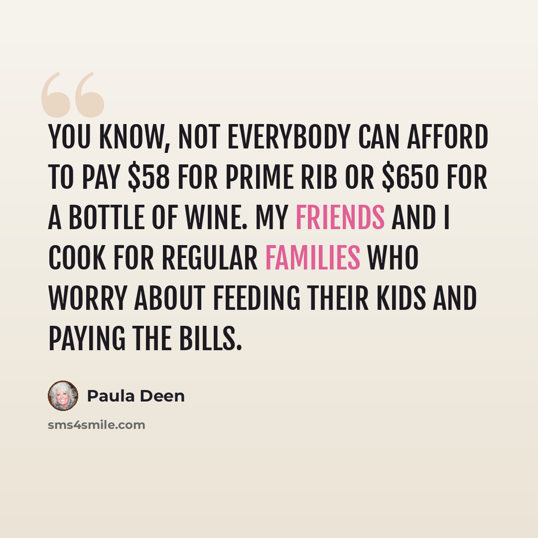 “You know, not everybody can afford to pay $58 for prime rib or $650 for a bottle of wine. My friends and I cook for regular families who worry about feeding their kids and paying the bills.” quote by Paula Deen