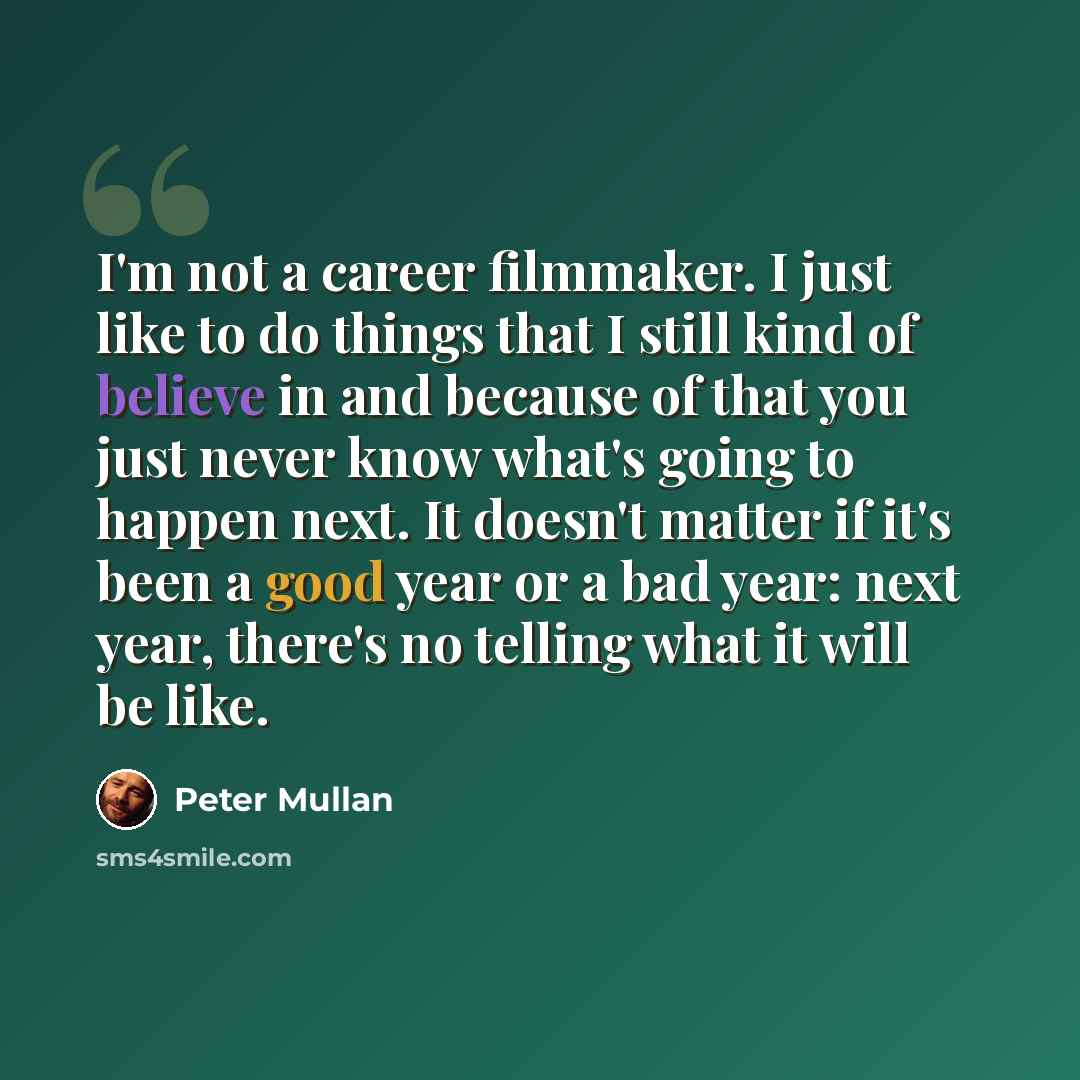 “I'm not a career filmmaker. I just like to do things that I still kind of believe in and because of that you just never know what's going to happen next. It doesn't matter if it's been a good year or a bad year: next year, there's no telling what it will be like.” quote by Peter Mullan