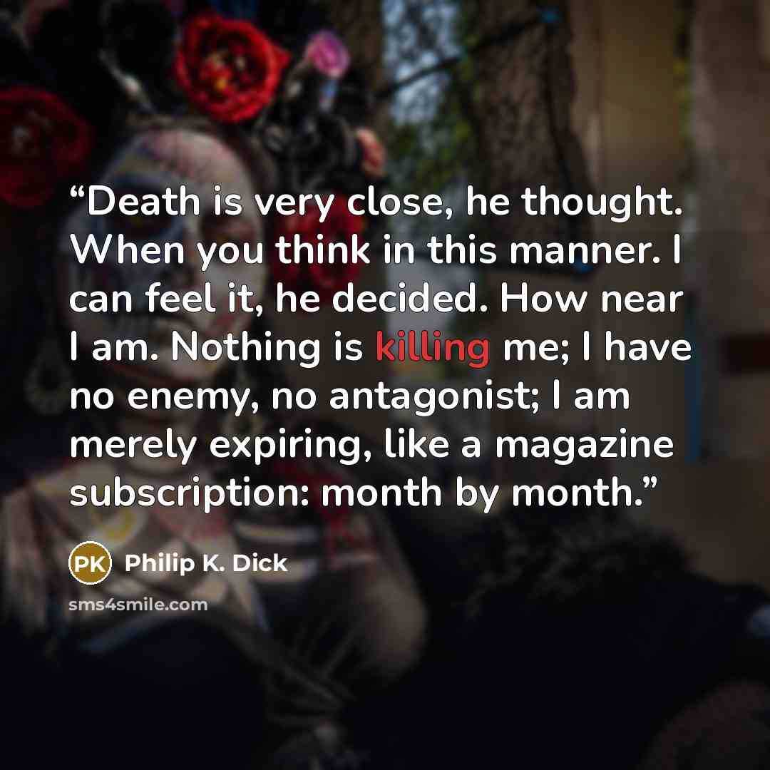 “Death is very close, he thought. When you think in this manner. I can feel it, he decided. How near I am. Nothing is killing me; I have no enemy, no antagonist; I am merely expiring, like a magazine subscription: month by month.” quote by Philip K. Dick