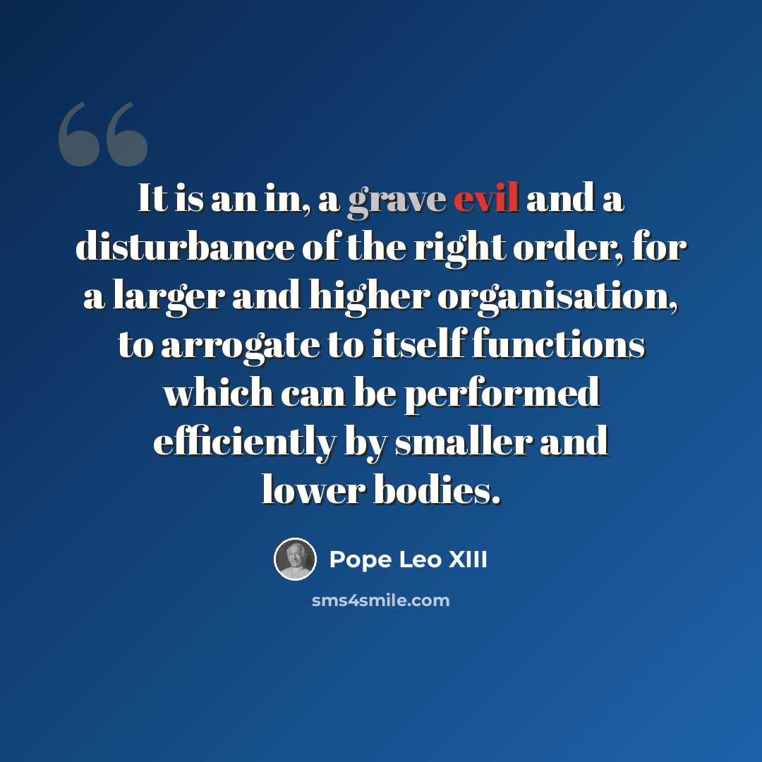“It is an in, a grave evil and a disturbance of the right order, for a larger and higher organisation, to arrogate to itself functions which can be performed efficiently by smaller and lower bodies.” quote by Pope Leo XIII