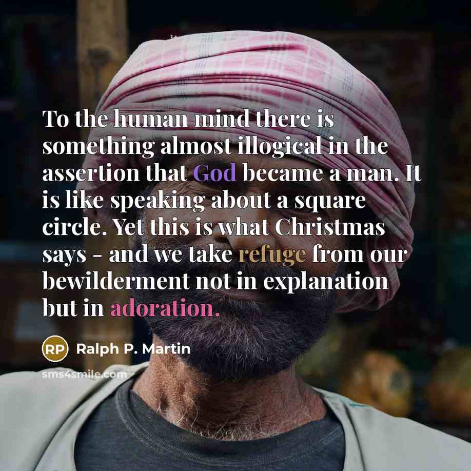 “To the human mind there is something almost illogical in the assertion that God became a man. It is like speaking about a square circle. Yet this is what Christmas says - and we take refuge from our bewilderment not in explanation but in adoration.” quote by Ralph P. Martin