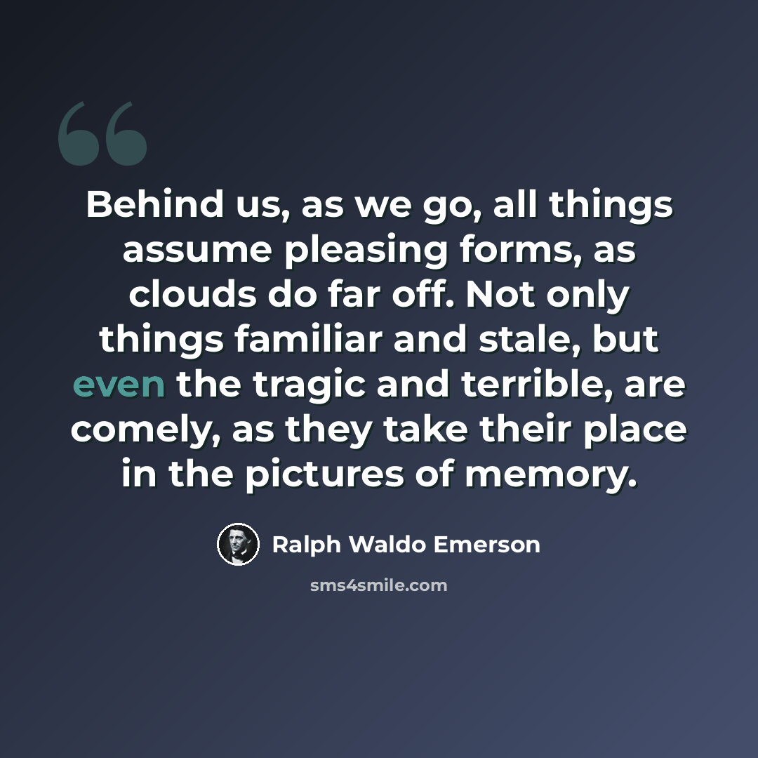 “Behind us, as we go, all things assume pleasing forms, as clouds do far off. Not only things familiar and stale, but even the tragic and terrible, are comely, as they take their place in the pictures of memory.” quote by Ralph Waldo Emerson