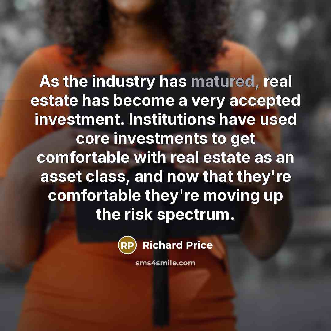 “As the industry has matured, real estate has become a very accepted investment. Institutions have used core investments to get comfortable with real estate as an asset class, and now that they're comfortable they're moving up the risk spectrum.” quote by Richard Price