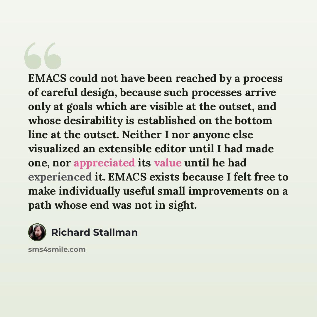 “EMACS could not have been reached by a process of careful design, because such processes arrive only at goals which are visible at the outset, and whose desirability is established on the bottom line at the outset. Neither I nor anyone else visualized an extensible editor until I had made one, nor…” quote by Richard Stallman