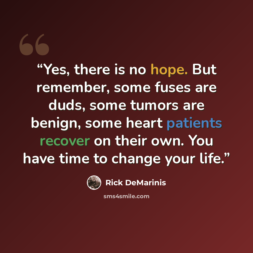 “Yes, there is no hope. But remember, some fuses are duds, some tumors are benign, some heart patients recover on their own. You have time to change your life.” quote by Rick DeMarinis