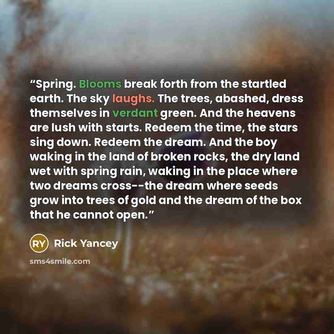“Spring. Blooms break forth from the startled earth. The sky laughs. The trees, abashed, dress themselves in verdant green. And the heavens are lush with starts. Redeem the time, the stars sing down. Redeem the dream. And the boy waking in the land of broken rocks, the dry land wet with spring…” quote by Rick Yancey
