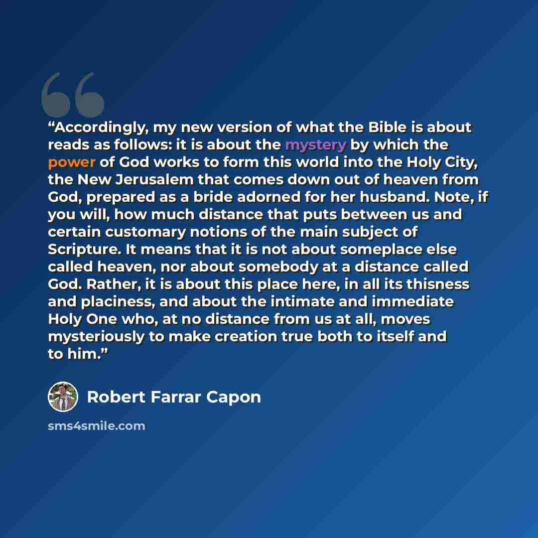 “Accordingly, my new version of what the Bible is about reads as follows: it is about the mystery by which the power of God works to form this world into the Holy City, the New Jerusalem that comes down out of heaven from God, prepared as a bride adorned for her husband. Note, if you will, how much…” quote by Robert Farrar Capon