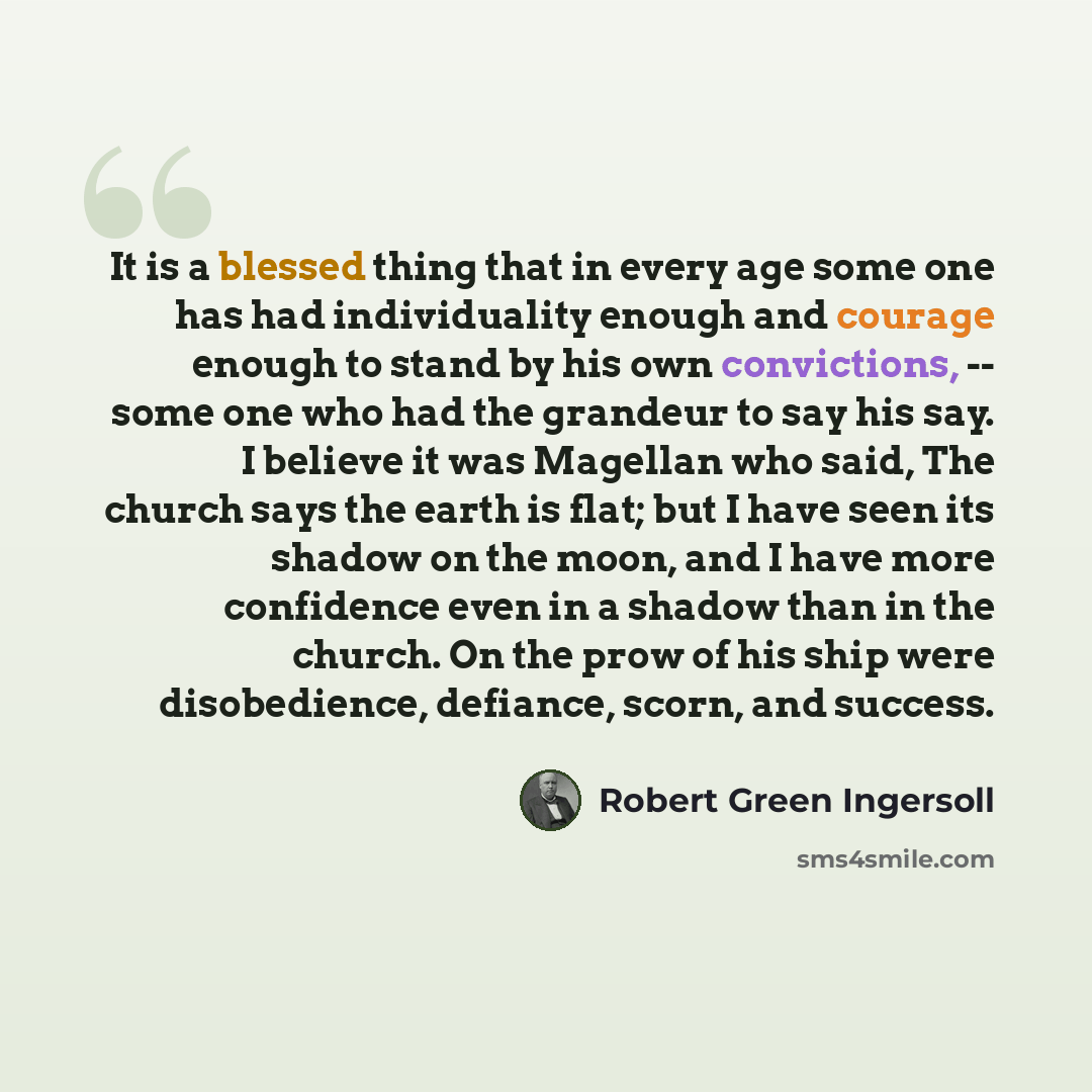 “It is a blessed thing that in every age some one has had individuality enough and courage enough to stand by his own convictions, -- some one who had the grandeur to say his say. I believe it was Magellan who said, The church says the earth is flat; but I have seen its shadow on the moon, and I…” quote by Robert Green Ingersoll