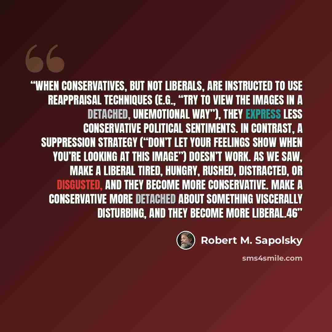 “when conservatives, but not liberals, are instructed to use reappraisal techniques (e.g., “Try to view the images in a detached, unemotional way”), they express less conservative political sentiments. In contrast, a suppression strategy (“Don’t let your feelings show when you’re looking at this…” quote by Robert M. Sapolsky