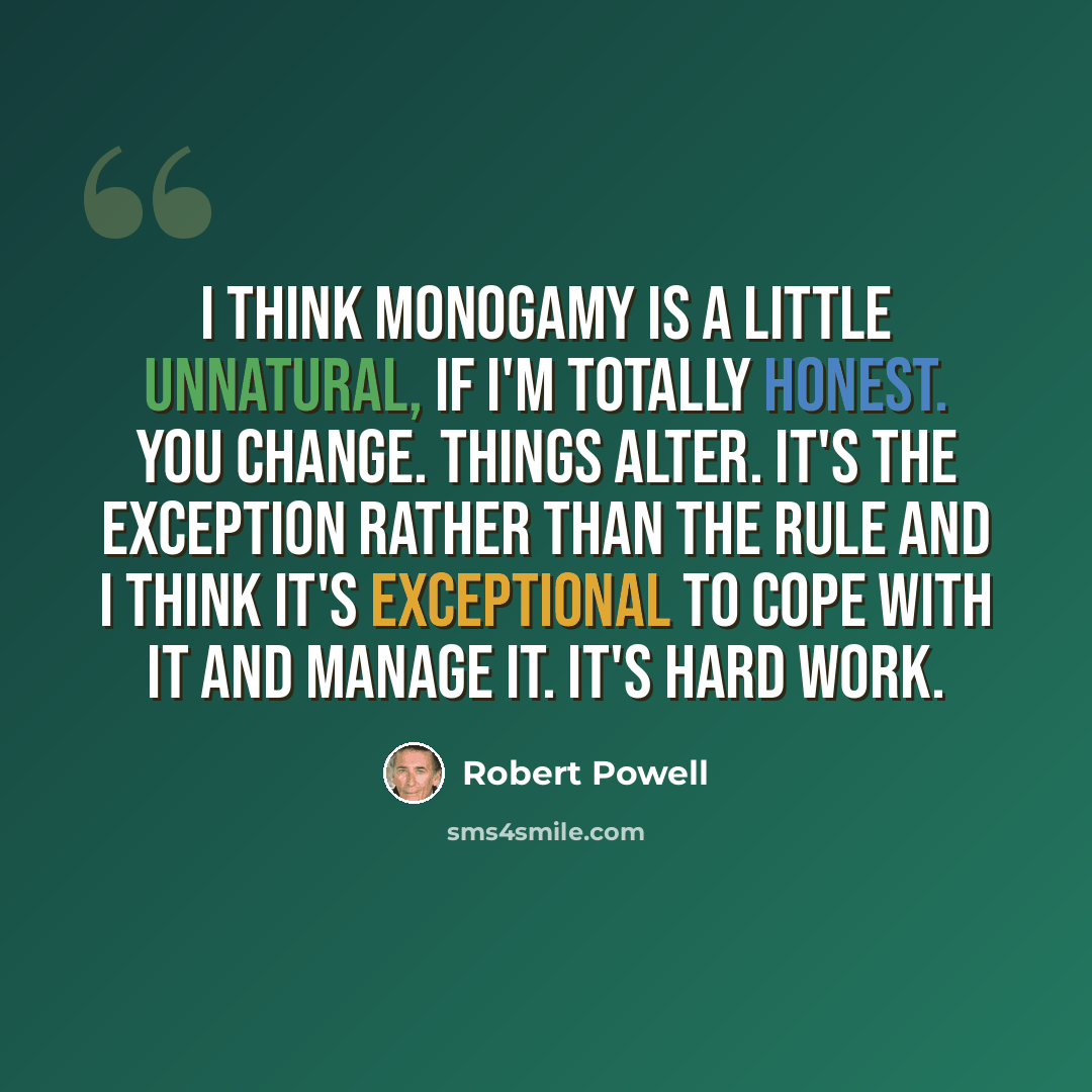“I think monogamy is a little unnatural, if I'm totally honest. You change. Things alter. It's the exception rather than the rule and I think it's exceptional to cope with it and manage it. It's hard work.” quote by Robert Powell