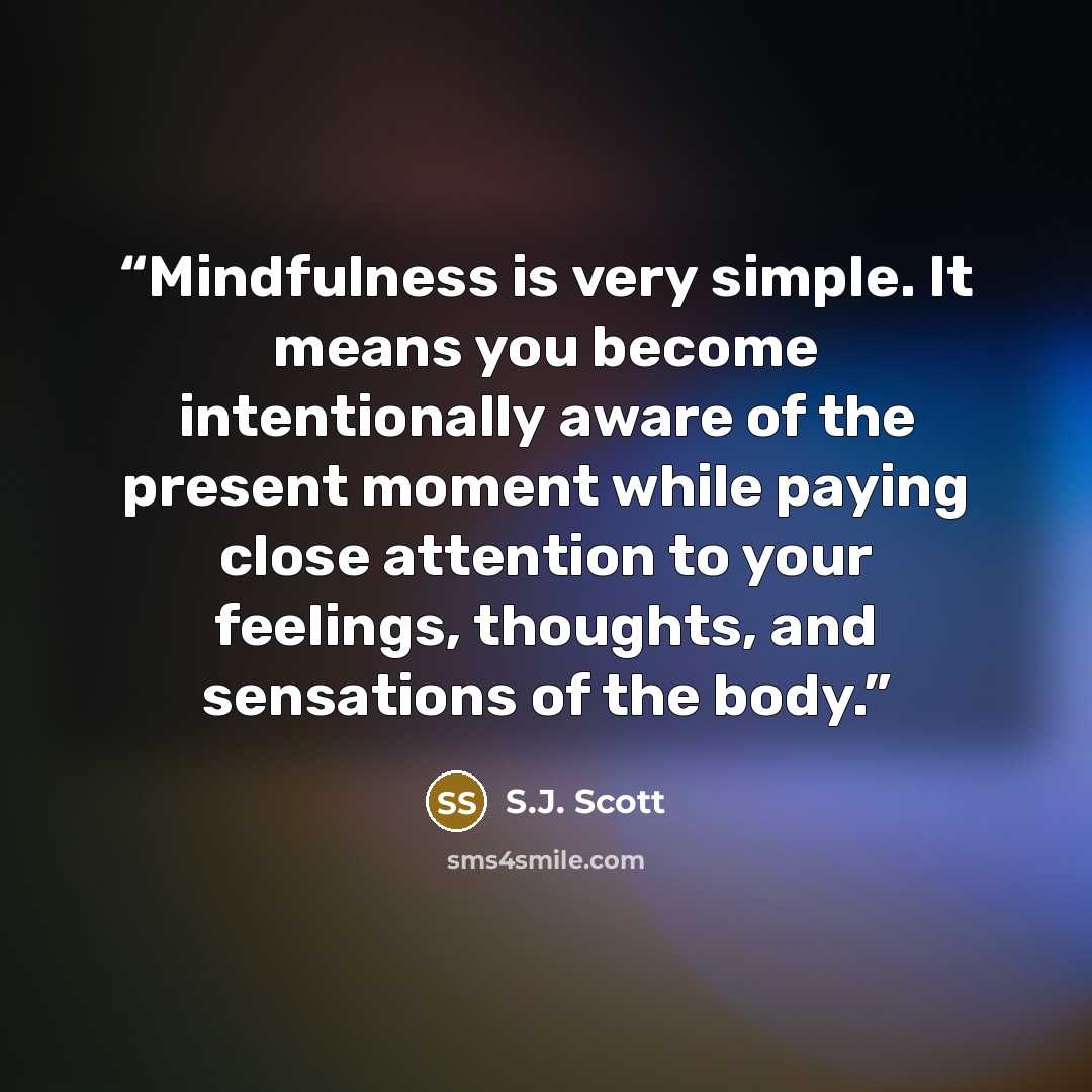 “Mindfulness is very simple. It means you become intentionally aware of the present moment while paying close attention to your feelings, thoughts, and sensations of the body.” quote by S.J. Scott