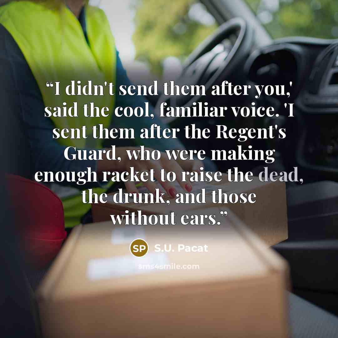“I didn't send them after you,' said the cool, familiar voice. 'I sent them after the Regent's Guard, who were making enough racket to raise the dead, the drunk, and those without ears.” quote by S.U. Pacat