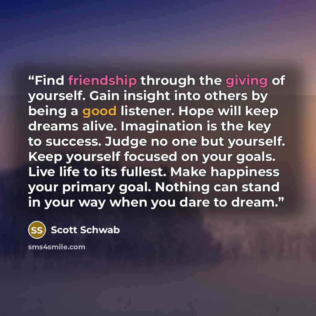 “Find friendship through the giving of yourself. Gain insight into others by being a good listener. Hope will keep dreams alive. Imagination is the key to success. Judge no one but yourself. Keep yourself focused on your goals. Live life to its fullest. Make happiness your primary goal. Nothing can…” quote by Scott Schwab
