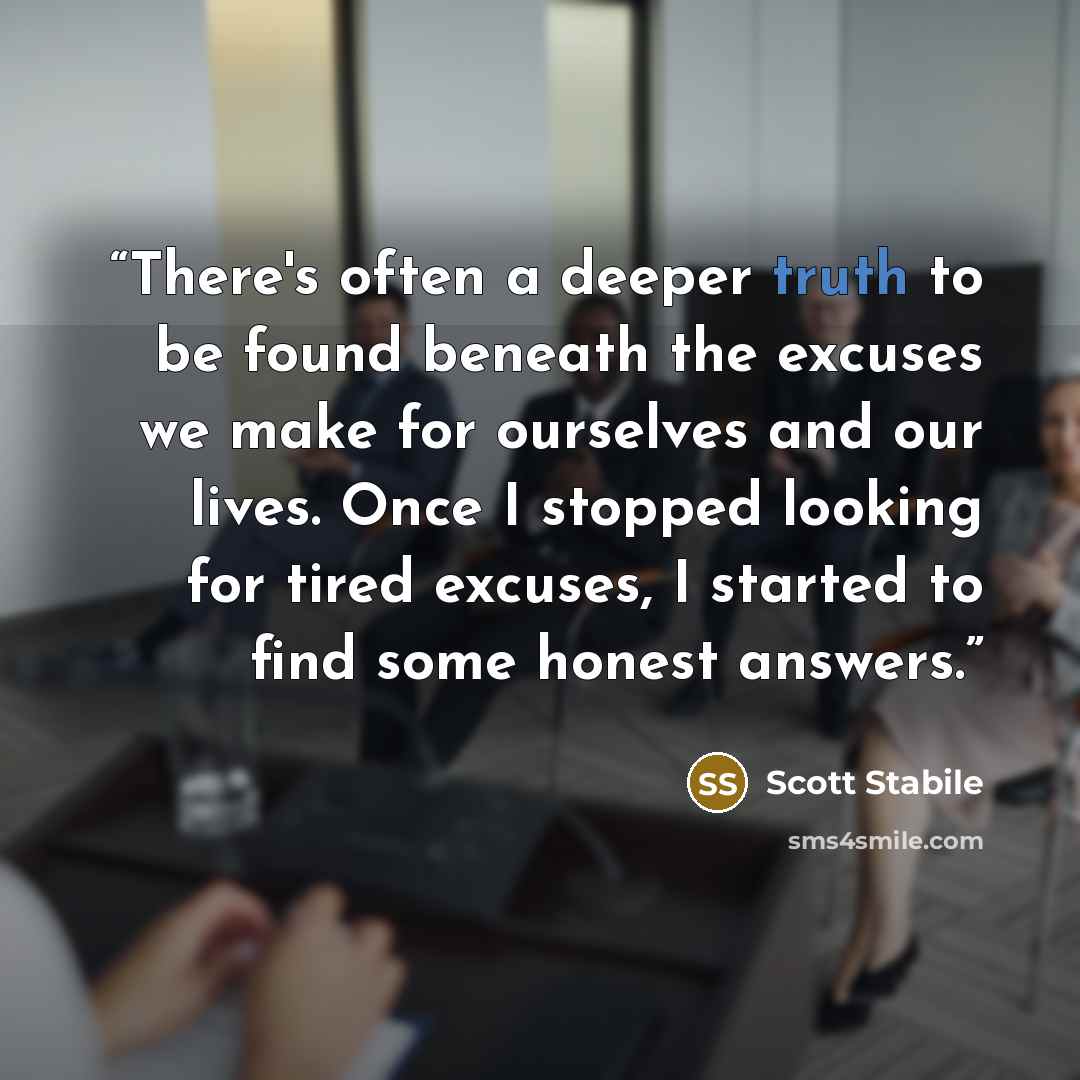 “There's often a deeper truth to be found beneath the excuses we make for ourselves and our lives. Once I stopped looking for tired excuses, I started to find some honest answers.” quote by Scott Stabile