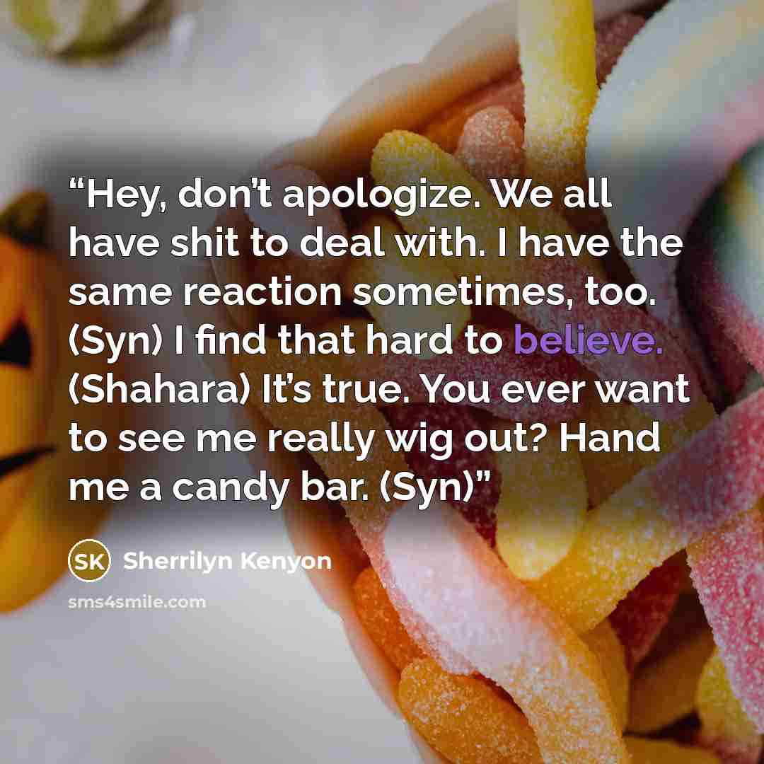 “Hey, don’t apologize. We all have shit to deal with. I have the same reaction sometimes, too. (Syn) I find that hard to believe. (Shahara) It’s true. You ever want to see me really wig out? Hand me a candy bar. (Syn)” quote by Sherrilyn Kenyon