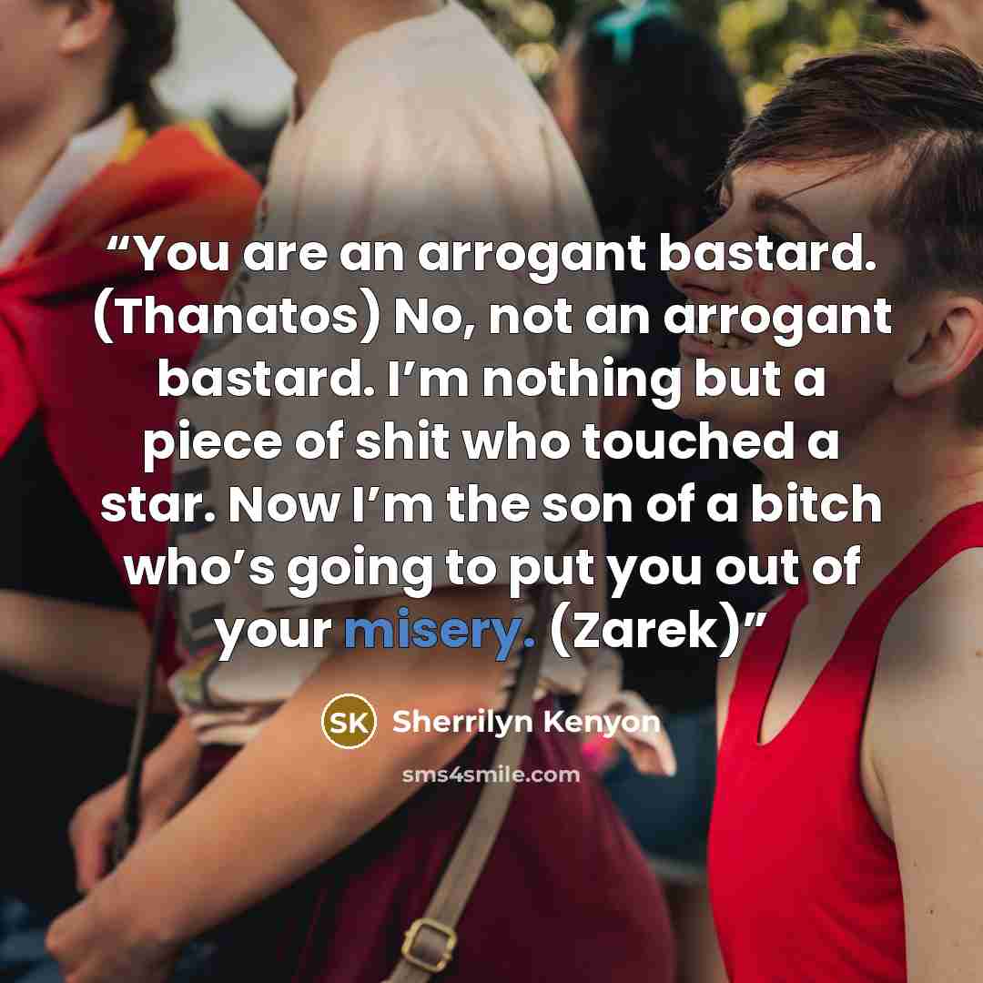 “You are an arrogant bastard. (Thanatos) No, not an arrogant bastard. I’m nothing but a piece of shit who touched a star. Now I’m the son of a bitch who’s going to put you out of your misery. (Zarek)” quote by Sherrilyn Kenyon