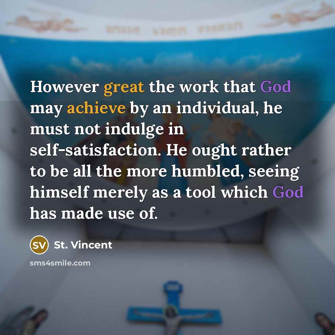 “However great the work that God may achieve by an individual, he must not indulge in self-satisfaction. He ought rather to be all the more humbled, seeing himself merely as a tool which God has made use of.” quote by St. Vincent