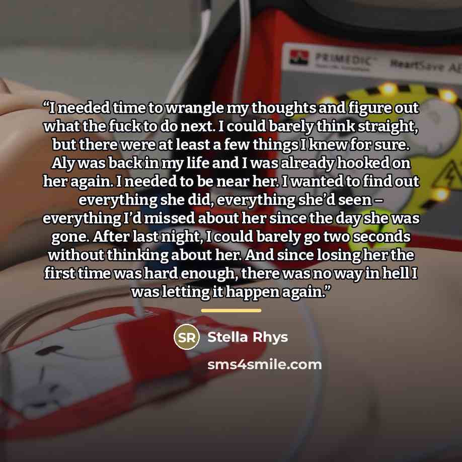 “I needed time to wrangle my thoughts and figure out what the fuck to do next. I could barely think straight, but there were at least a few things I knew for sure. Aly was back in my life and I was already hooked on her again. I needed to be near her. I wanted to find out everything she did…” quote by Stella Rhys