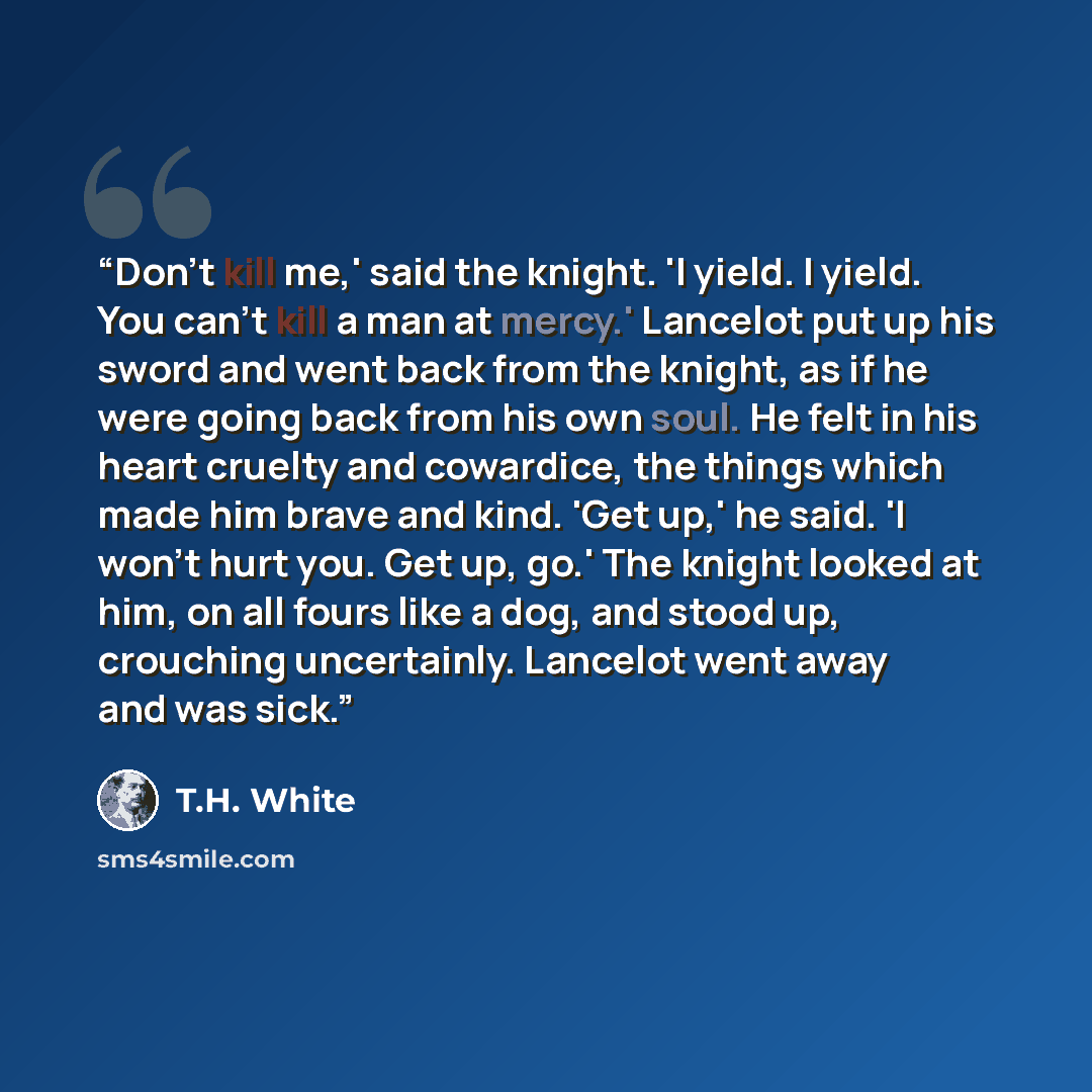 “Don't kill me,' said the knight. 'I yield. I yield. You can't kill a man at mercy.' Lancelot put up his sword and went back from the knight, as if he were going back from his own soul. He felt in his heart cruelty and cowardice, the things which made him brave and kind. 'Get up,' he said. 'I won't…” quote by T.H. White