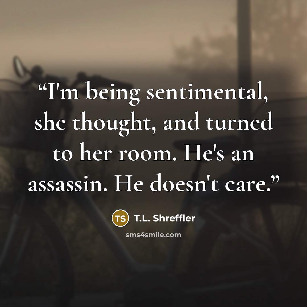 “I'm being sentimental, she thought, and turned to her room. He's an assassin. He doesn't care.” quote by T.L. Shreffler