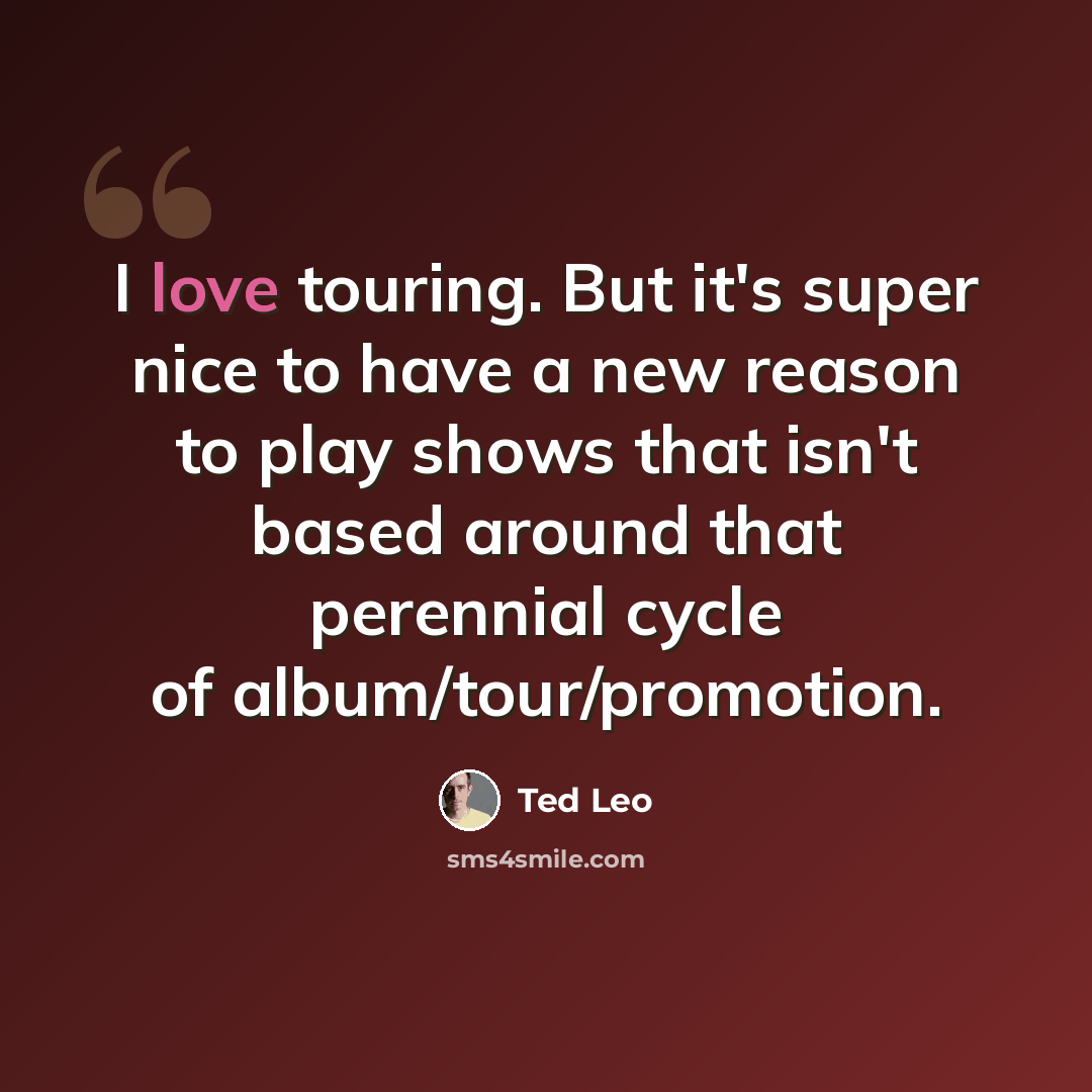 “I love touring. But it's super nice to have a new reason to play shows that isn't based around that perennial cycle of album/tour/promotion.” quote by Ted Leo