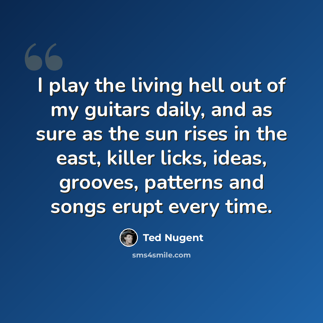 “I play the living hell out of my guitars daily, and as sure as the sun rises in the east, killer licks, ideas, grooves, patterns and songs erupt every time.” quote by Ted Nugent
