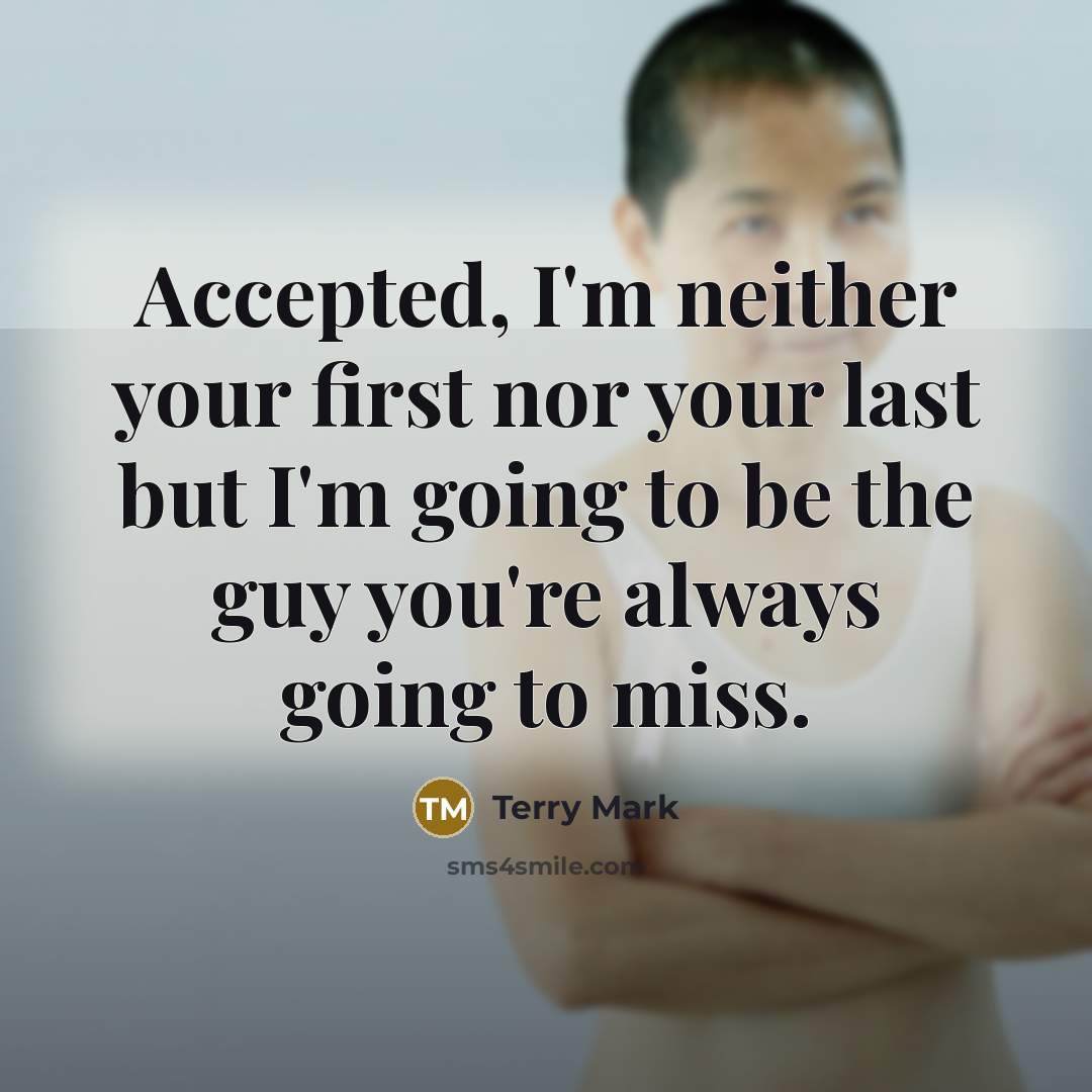 “Accepted, I'm neither your first nor your last but I'm going to be the guy you're always going to miss.” quote by Terry Mark