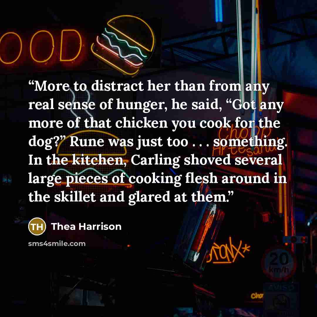 “More to distract her than from any real sense of hunger, he said, “Got any more of that chicken you cook for the dog?” Rune was just too . . . something. In the kitchen, Carling shoved several large pieces of cooking flesh around in the skillet and glared at them.” quote by Thea Harrison
