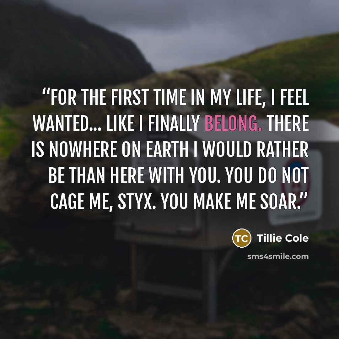 “For the first time in my life, I feel wanted... like I finally belong. There is nowhere on Earth I would rather be than here with you. You do not cage me, Styx. You make me soar.” quote by Tillie Cole