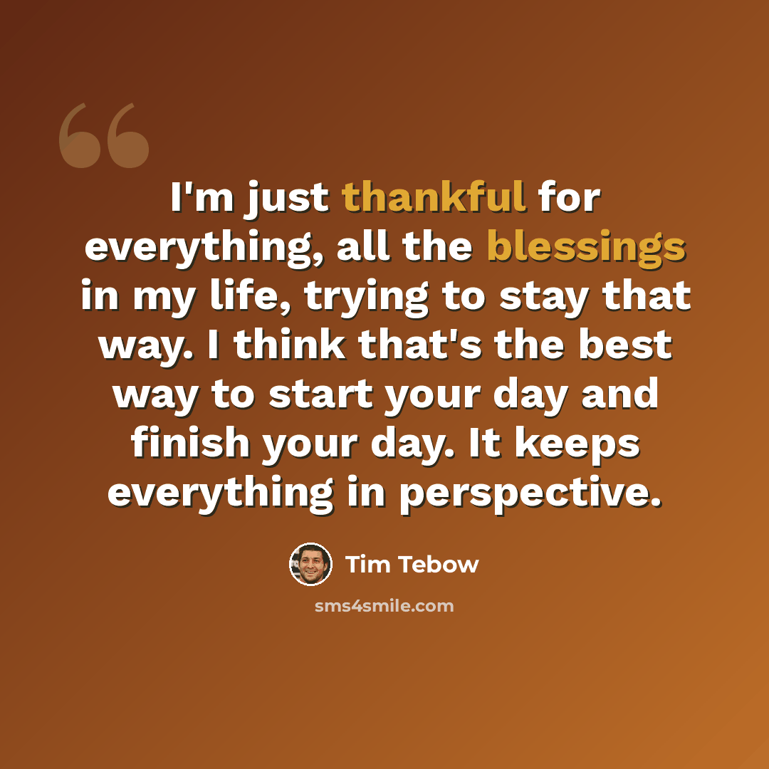 “I'm just thankful for everything, all the blessings in my life, trying to stay that way. I think that's the best way to start your day and finish your day. It keeps everything in perspective.” quote by Tim Tebow