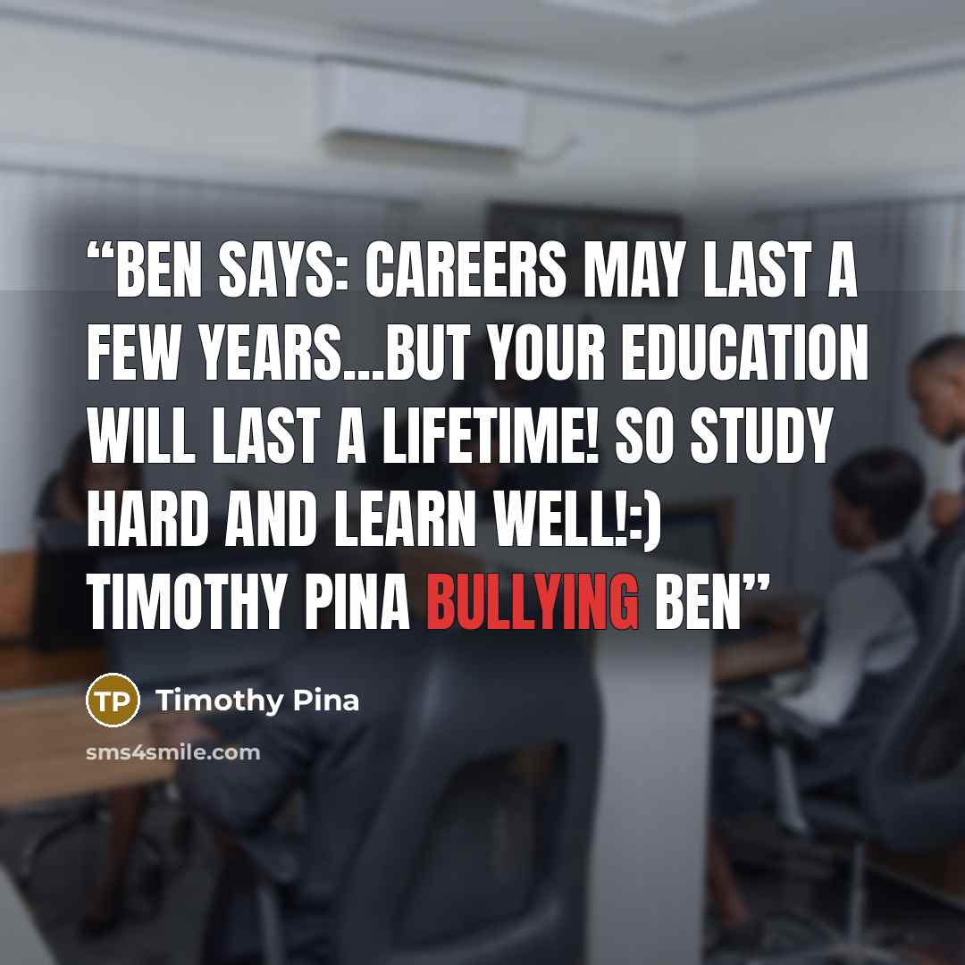 “Ben Says: Careers may last a few years...but your education will last a lifetime! So study hard and learn well!:) Timothy Pina Bullying Ben” quote by Timothy Pina